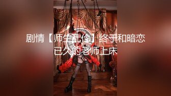 剧情【师生乱伦】终于和暗恋已久的老师上床