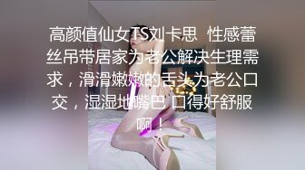 高颜值仙女TS刘卡思  性感蕾丝吊带居家为老公解决生理需求，滑滑嫩嫩的舌头为老公口交，湿湿地嘴巴 口得好舒服啊！