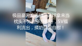 极品豪乳女主播、这球拿来当枕头不知道多舒服呀，5V福利流出，揉奶抖胸自慰！