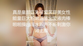 真是童颜巨乳可爱笑容美女性能量巨大粉嫩逼舔出爱液肉棒啪啪操出淫水叫声不断刺激你肾上腺