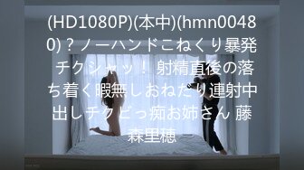 (HD1080P)(本中)(hmn00480)？ノーハンドこねくり暴発 チクシャッ！ 射精直後の落ち着く暇無しおねだり連射中出しチクビっ痴お姉さん 藤森里穂