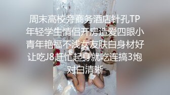 周末高校旁商务酒店针孔TP年轻学生情侣开房造爱四眼小青年艳福不浅女友肤白身材好让吃J8赶忙起身就吃连搞3炮对白清晰