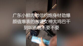 广东小鲜肉微信约炮身材劲爆颜值爆表的傲娇女神大鸡巴干到叫爸爸不要不要