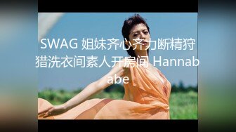 SWAG 姐妹齐心齐力断精狩猎洗衣间素人开房间 Hannababe