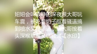 妞妞会叫寂静的深夜跟大哥玩车震，被吃着奶子抠着骚逼搞到喷水又被舔逼，被大哥按着头深喉草嘴又插骚逼【水印】