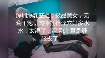 深圳爆乳空姐，极品美女，无套干炮，肉棒插得淫穴好多水水，太湿了，滑滑的 真是舒服极了！