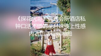 《探花虎哥》莞式会所酒店私钟口活不错的坐台妹换上性感内衣口活伺候啪啪