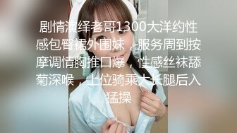 剧情演绎老哥1300大洋约性感包臀裙外围妹，服务周到按摩调情胸推口爆，性感丝袜舔菊深喉，上位骑乘大长腿后入猛操