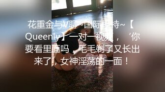 花重金与V聊~国际模特~【 Queenly】一对一视频，‘你要看里面吗，毛毛剃了又长出来了，女神淫荡的一面！