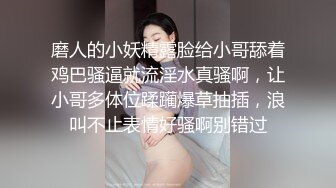 磨人的小妖精露脸给小哥舔着鸡巴骚逼就流淫水真骚啊，让小哥多体位蹂躏爆草抽插，浪叫不止表情好骚啊别错过