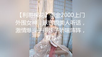 【利哥探花】重金2000上门外围女神，肤白貌美人听话，激情爆操干得妹子娇喘阵阵，推荐