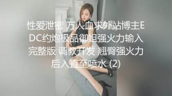 性爱泄密 万人血求外站博主EDC约炮极品御姐强火力输入完整版 调教开发 翘臀强火力后入直至喷水 (2)