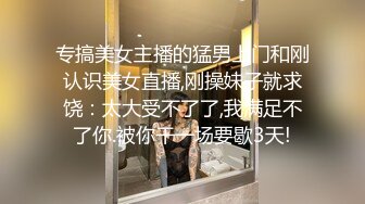 专搞美女主播的猛男上门和刚认识美女直播,刚操妹子就求饶：太大受不了了,我满足不了你.被你干一场要歇3天!