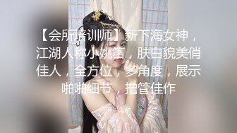 【会所培训师】新下海女神，江湖人称小姚笛，肤白貌美俏佳人，全方位，多角度，展示啪啪细节，撸管佳作