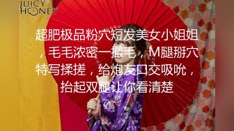 超肥极品粉穴短发美女小姐姐，毛毛浓密一撮毛，M腿掰穴特写揉搓，给炮友口交吸吮，抬起双腿让你看清楚