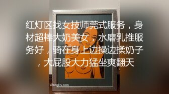 红灯区找女技师莞式服务，身材超棒大奶美女，水磨乳推服务好，骑在身上边操边揉奶子，大屁股大力猛坐爽翻天