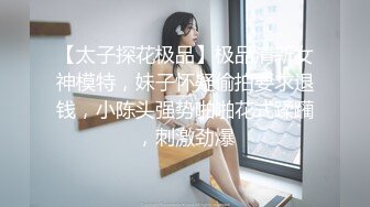 【太子探花极品】极品清新女神模特，妹子怀疑偷拍要求退钱，小陈头强势啪啪花式蹂躏，刺激劲爆