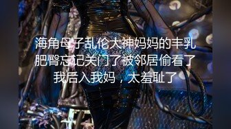 海角母子乱伦大神妈妈的丰乳肥臀忘记关门了被邻居偷看了我后入我妈，太羞耻了