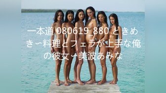 一本道 080619_880 ときめき〜料理とフェラが上手な俺の彼女〜美波あみな