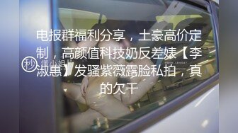 电报群福利分享，土豪高价定制，高颜值科技奶反差婊【李淑惠】发骚紫薇露脸私拍，真的欠干