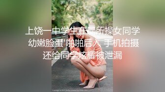 上饶一中学生在厕所操女同学 幼嫩脸蛋 啪啪后入 手机拍摄还给同学炫耀被泄漏