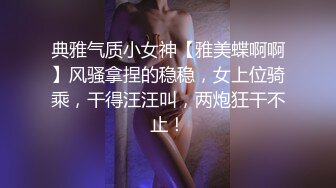 典雅气质小女神【雅美蝶啊啊】风骚拿捏的稳稳，女上位骑乘，干得汪汪叫，两炮狂干不止！