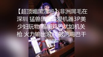 【超顶媚黑淫啪】非洲屌毛在深圳 猛兽黑鬼性爱机器3P美少妇玩物 粗黑鸡巴犹如机关枪 火力输出浪穴 被两鸡巴干翻了