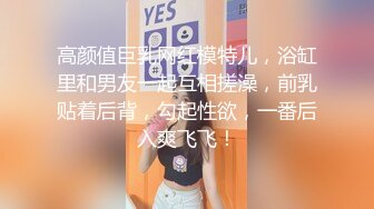 高颜值巨乳网红模特儿，浴缸里和男友一起互相搓澡，前乳贴着后背，勾起性欲，一番后入爽飞飞！