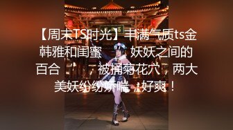 【周末TS时光】丰满气质ts金韩雅和闺蜜 ‘’妖妖之间的百合‘’，被捅菊花穴，两大美妖纷纷娇喘，好爽！