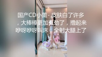 国产CD小薰- 皮肤白了许多，大棒棒更加有劲了，撸起来咿呀咿呀叫床，全射大腿上了！