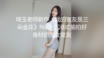 琦玉老师新作《我的室友是三朵金花》No.5 沉浸式偷拍好身材的美女室友