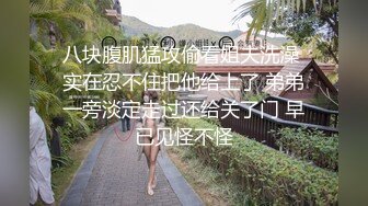 八块腹肌猛攻偷看姐夫洗澡 实在忍不住把他给上了 弟弟一旁淡定走过还给关了门 早已见怪不怪