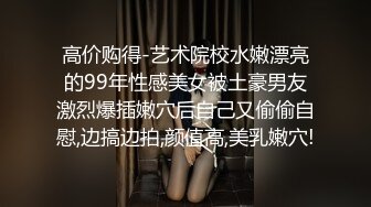 高价购得-艺术院校水嫩漂亮的99年性感美女被土豪男友激烈爆插嫩穴后自己又偷偷自慰,边搞边拍,颜值高,美乳嫩穴!