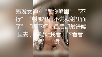 短发女神~“射你嘴里”“不行”“射哪里再不说我射里面了”“啊不行”最后都射进嘴里去，多吗让我看一下看看 ‘嗯’‘嗯’！