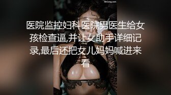 医院监控妇科医院男医生给女孩检查逼,并让女助手详细记录,最后还把女儿妈妈喊进来看