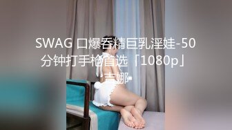 SWAG 口爆呑精巨乳淫娃-50分钟打手枪首选「1080p」吉娜