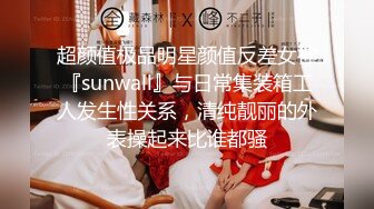 超颜值极品明星颜值反差女神『sunwall』与日常集装箱工人发生性关系，清纯靓丽的外表操起来比谁都骚