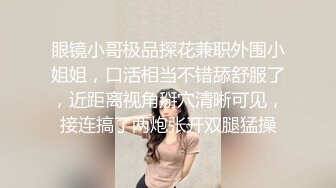 眼镜小哥极品探花兼职外围小姐姐，口活相当不错舔舒服了，近距离视角掰穴清晰可见，接连搞了两炮张开双腿猛操