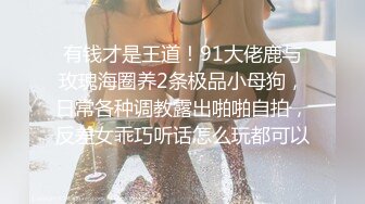 有钱才是王道！91大佬鹿与玫瑰海圈养2条极品小母狗，日常各种调教露出啪啪自拍，反差女乖巧听话怎么玩都可以