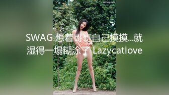 SWAG 想着哥哥自己摸摸...就湿得一塌糊涂了 Lazycatlove