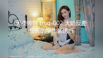 天美传媒 tmq-002 大奶反差母狗的学生装诱惑