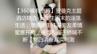 【360稀有资源】罗曼克主题酒店精选-大学生周末的淫荡生活，漂亮学生妹跟男友柔情蜜意开房，被男友连干娇喘不断，对白清晰真实刺激