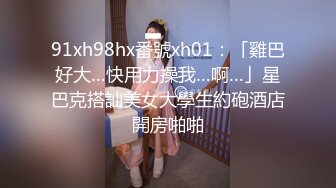 91xh98hx番號xh01：「雞巴好大…快用力操我…啊…」星巴克搭訕美女大學生約砲酒店開房啪啪