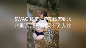 SWAG 按摩师傅帮按摩到穴穴里了，舒服到受不了 艾丝