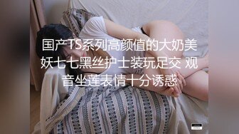 国产TS系列高颜值的大奶美妖七七黑丝护士装玩足交 观音坐莲表情十分诱惑