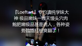 『Loeftart』专约清纯学妹大神 极品嫩妹一线天馒头穴肉鲍肥嫩极品甚是诱人，各种姿势抽插打桩爽翻了！