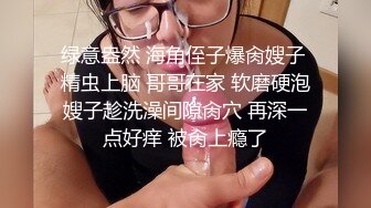 绿意盎然 海角侄子爆肏嫂子 精虫上脑 哥哥在家 软磨硬泡嫂子趁洗澡间隙肏穴 再深一点好痒 被肏上瘾了