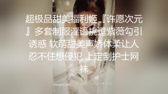 超极品甜美福利姬『许愿次元』多套制服淫语挑逗紫薇勾引诱惑 软萌甜美声娇体柔让人忍不住想侵犯 上定制护士网袜