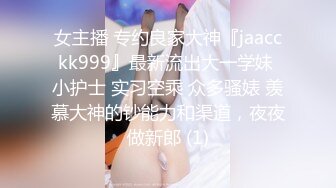 女主播 专约良家大神『jaacckk999』最新流出大一学妹 小护士 实习空乘 众多骚婊 羡慕大神的钞能力和渠道，夜夜做新郎 (1)