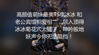 高颜值萌妹最美TS李冰冰 和老公宾馆相爱相艹，后入顶得冰冰菊花穴太猛了，呻吟般地妖声令你无法阻挡！